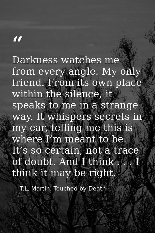 Darkness watches me from every angle. My only friend. From its own place within the silence, it speaks to me in a strang — T.L. Martin, Touched by Death
