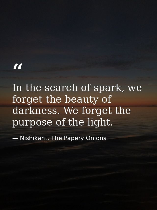 In the search of spark, we forget the beauty of darkness. We forget the purpose of the light. — Nishikant, The Papery Onions