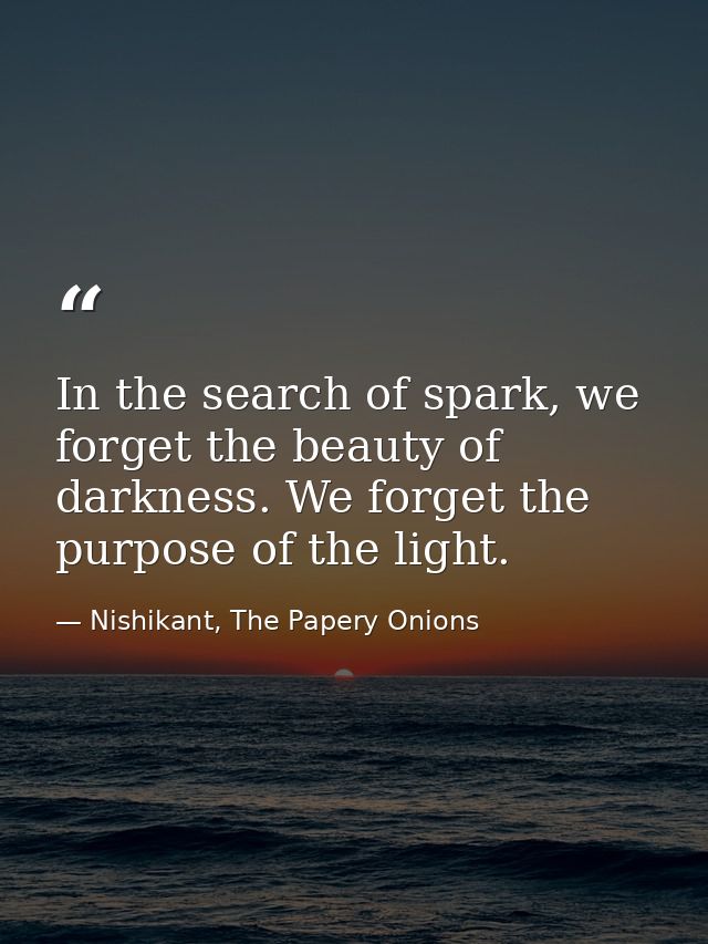 In the search of spark, we forget the beauty of darkness. We forget the purpose of the light. — Nishikant, The Papery Onions