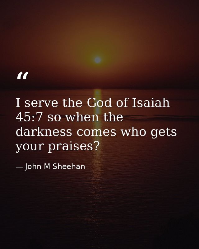 I serve the God of Isaiah 45:7 so when the darkness comes who gets your praises? — John M Sheehan
