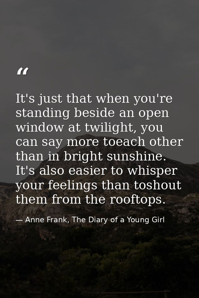 It's just that when you're standing beside an open window at twilight, you can say more toeach other than in bright suns — Anne Frank, The Diary of a Young Girl
