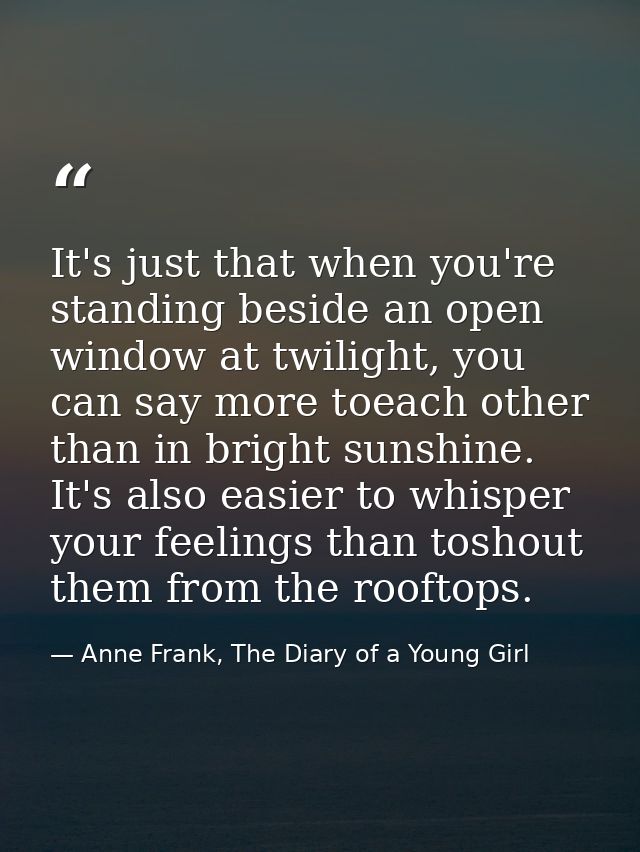 It's just that when you're standing beside an open window at twilight, you can say more toeach other than in bright suns — Anne Frank, The Diary of a Young Girl