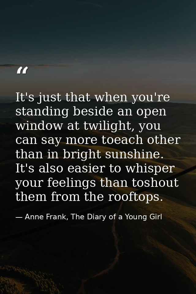 It's just that when you're standing beside an open window at twilight, you can say more toeach other than in bright suns — Anne Frank, The Diary of a Young Girl