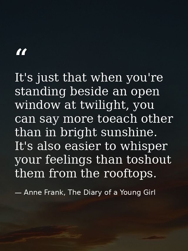 It's just that when you're standing beside an open window at twilight, you can say more toeach other than in bright suns — Anne Frank, The Diary of a Young Girl