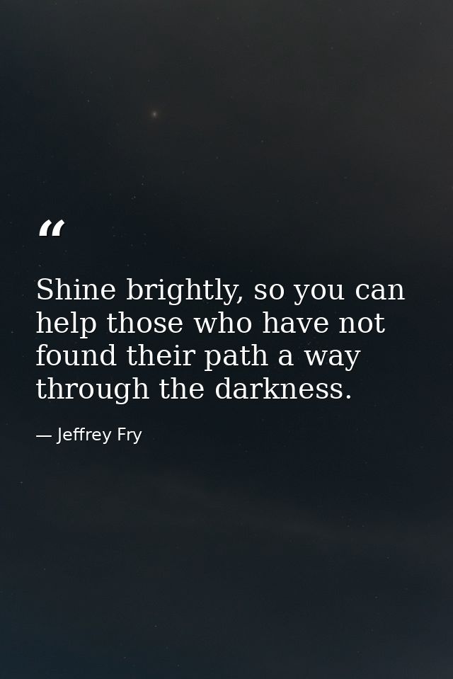Shine brightly, so you can help those who have not found their path a way through the darkness. — Jeffrey Fry
