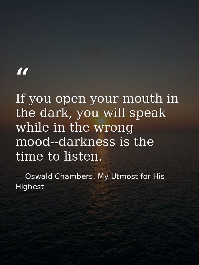 If you open your mouth in the dark, you will speak while in the wrong mood--darkness is the time to listen. — Oswald Chambers, My Utmost for His Highest