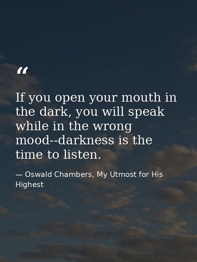 If you open your mouth in the dark, you will speak while in the wrong mood--darkness is the time to listen. — Oswald Chambers, My Utmost for His Highest