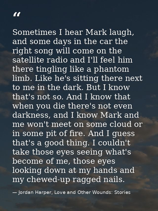 Sometimes I hear Mark laugh, and some days in the car the right song will come on the satellite radio and I'll feel him  — Jordan Harper, Love and Other Wounds: Stories
