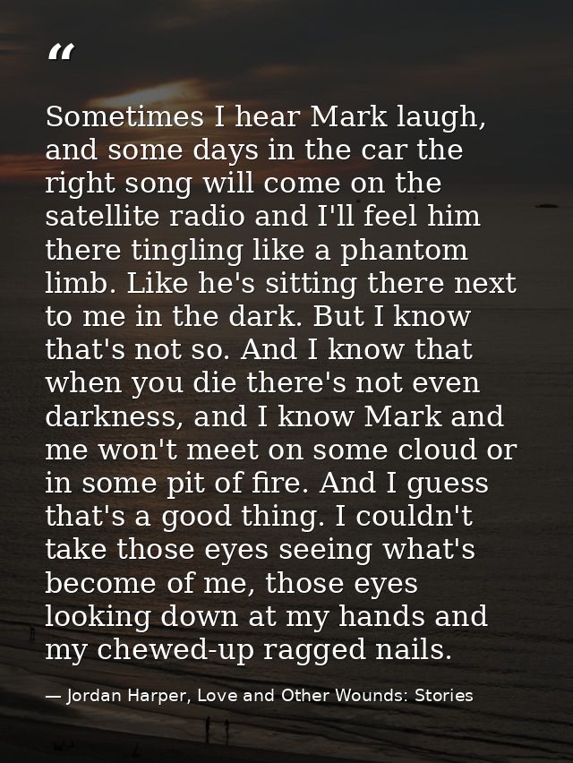 Sometimes I hear Mark laugh, and some days in the car the right song will come on the satellite radio and I'll feel him  — Jordan Harper, Love and Other Wounds: Stories