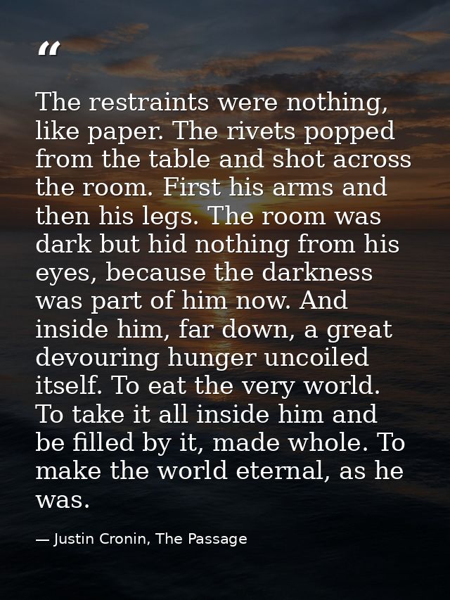 The restraints were nothing, like paper. The rivets popped from the table and shot across the room. First his arms and t — Justin Cronin, The Passage
