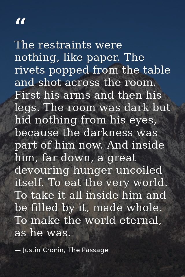 The restraints were nothing, like paper. The rivets popped from the table and shot across the room. First his arms and t — Justin Cronin, The Passage