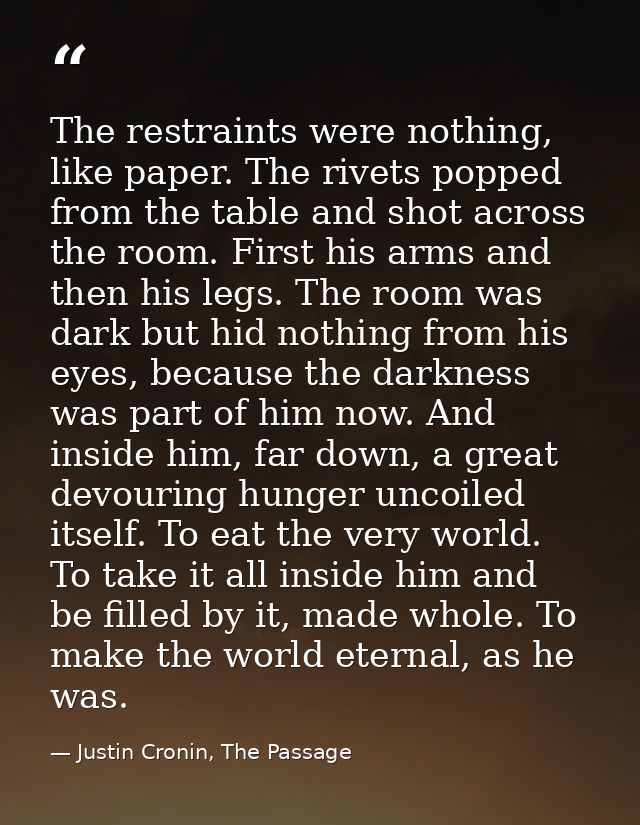 The restraints were nothing, like paper. The rivets popped from the table and shot across the room. First his arms and t — Justin Cronin, The Passage
