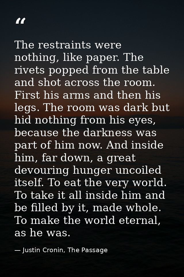 The restraints were nothing, like paper. The rivets popped from the table and shot across the room. First his arms and t — Justin Cronin, The Passage