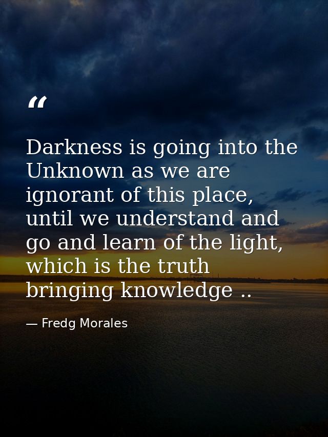 Darkness is going into the Unknown as we are ignorant of this place, until we understand and go and learn of the light,  — Fredg Morales