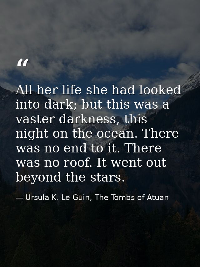 All her life she had looked into dark; but this was a vaster darkness, this night on the ocean. There was no end to it.  — Ursula K. Le Guin, The Tombs of Atuan