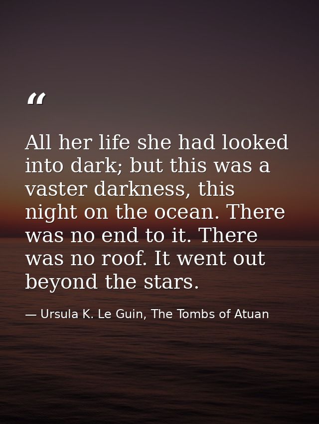 All her life she had looked into dark; but this was a vaster darkness, this night on the ocean. There was no end to it.  — Ursula K. Le Guin, The Tombs of Atuan