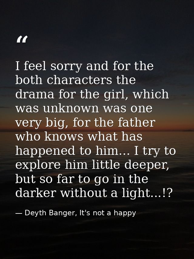 I feel sorry and for the both characters the drama for the girl, which was unknown was one very big, for the father who  — Deyth Banger, It's not a happy