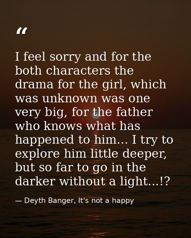 I feel sorry and for the both characters the drama for the girl, which was unknown was one very big, for the father who  — Deyth Banger, It's not a happy