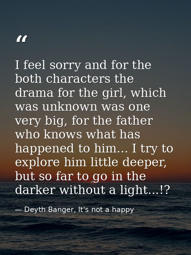 I feel sorry and for the both characters the drama for the girl, which was unknown was one very big, for the father who  — Deyth Banger, It's not a happy