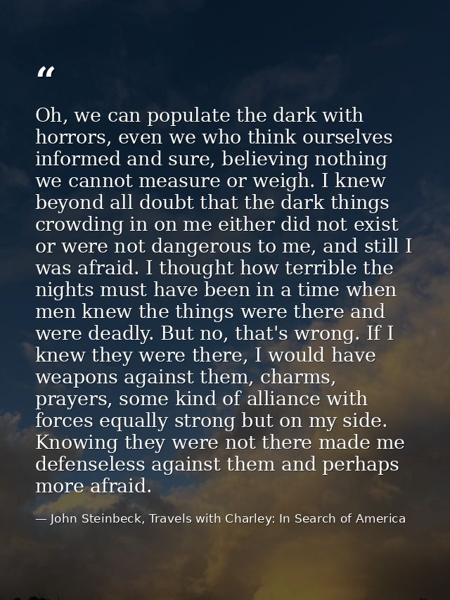 Oh, we can populate the dark with horrors, even we who think ourselves informed and sure, believing nothing we cannot me — John Steinbeck, Travels with Charley: In Search of America