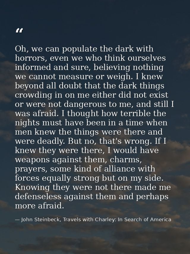 Oh, we can populate the dark with horrors, even we who think ourselves informed and sure, believing nothing we cannot me — John Steinbeck, Travels with Charley: In Search of America