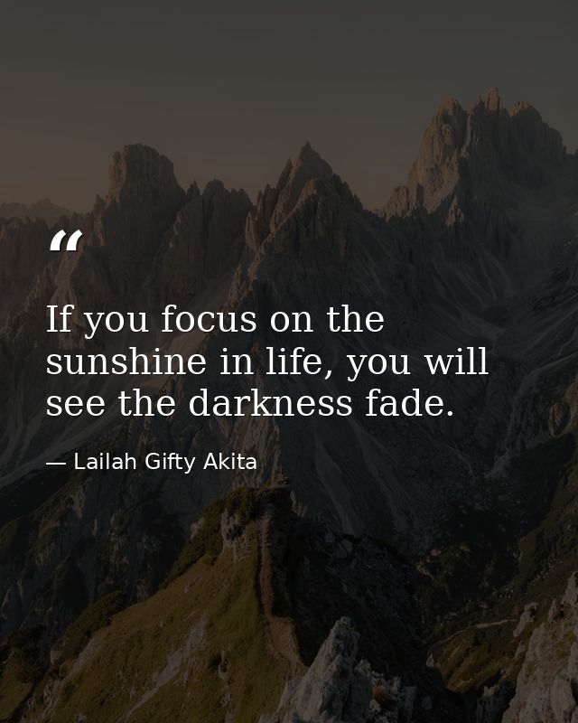 If you focus on the sunshine in life, you will see the darkness fade. — Lailah Gifty Akita