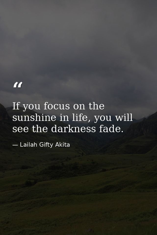 If you focus on the sunshine in life, you will see the darkness fade. — Lailah Gifty Akita