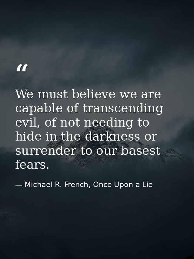 We must believe we are capable of transcending evil, of not needing to hide in the darkness or surrender to our basest f — Michael R. French, Once Upon a Lie