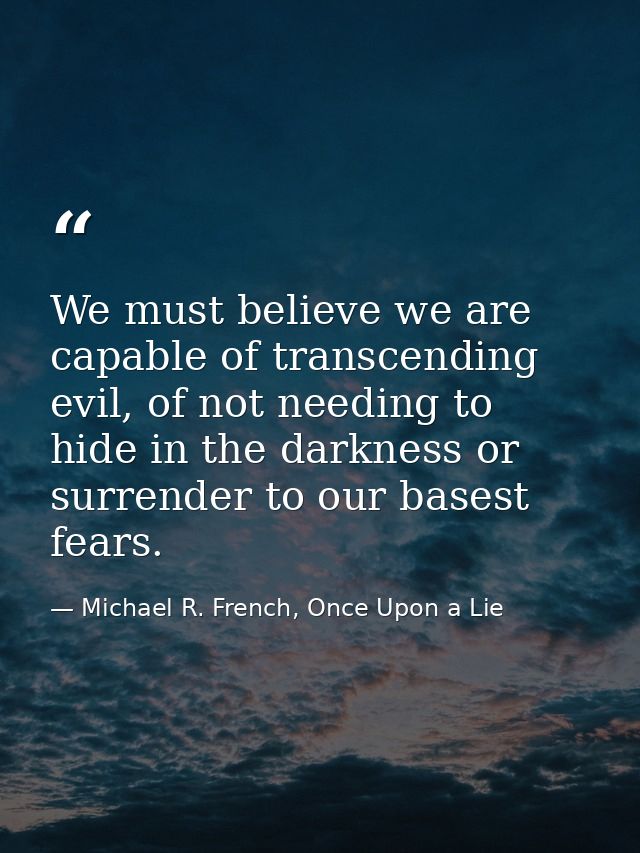 We must believe we are capable of transcending evil, of not needing to hide in the darkness or surrender to our basest f — Michael R. French, Once Upon a Lie
