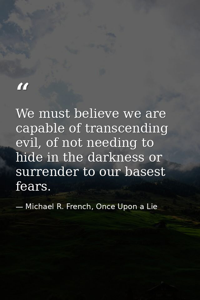 We must believe we are capable of transcending evil, of not needing to hide in the darkness or surrender to our basest f — Michael R. French, Once Upon a Lie