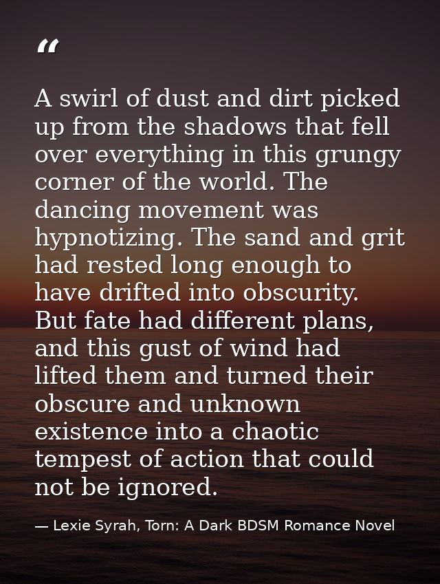 A swirl of dust and dirt picked up from the shadows that fell over everything in this grungy corner of the world. The da — Lexie Syrah, Torn: A Dark BDSM Romance Novel