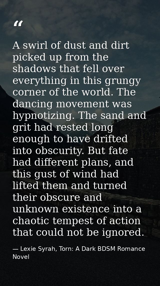A swirl of dust and dirt picked up from the shadows that fell over everything in this grungy corner of the world. The da — Lexie Syrah, Torn: A Dark BDSM Romance Novel