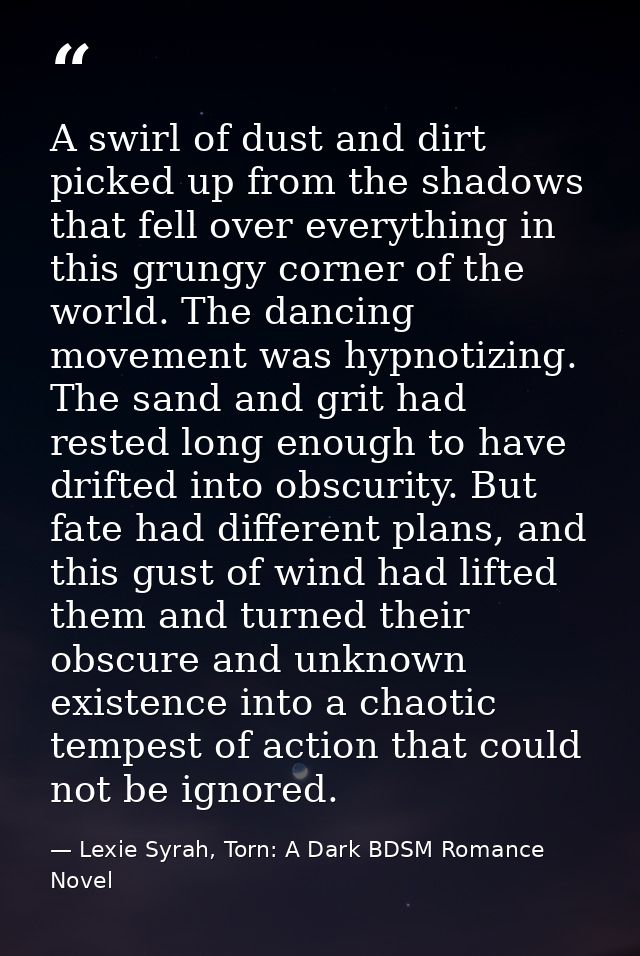 A swirl of dust and dirt picked up from the shadows that fell over everything in this grungy corner of the world. The da — Lexie Syrah, Torn: A Dark BDSM Romance Novel