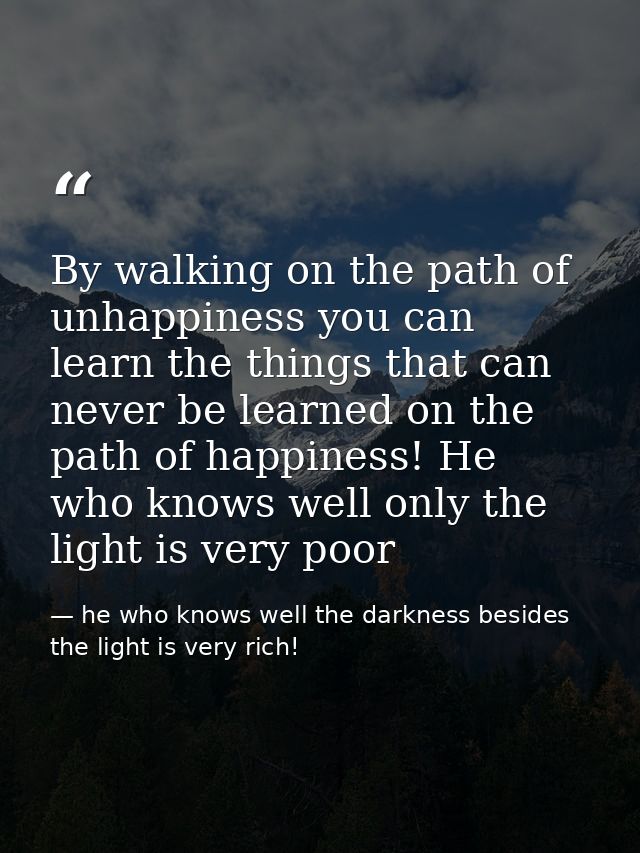 By walking on the path of unhappiness you can learn the things that can never be learned on the path of happiness! He wh — he who knows well the darkness besides the light is very rich!