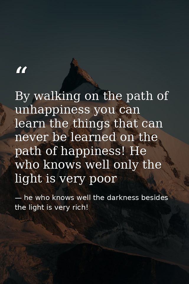By walking on the path of unhappiness you can learn the things that can never be learned on the path of happiness! He wh — he who knows well the darkness besides the light is very rich!