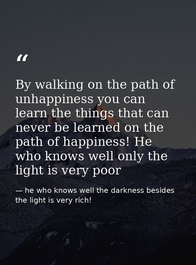 By walking on the path of unhappiness you can learn the things that can never be learned on the path of happiness! He wh — he who knows well the darkness besides the light is very rich!