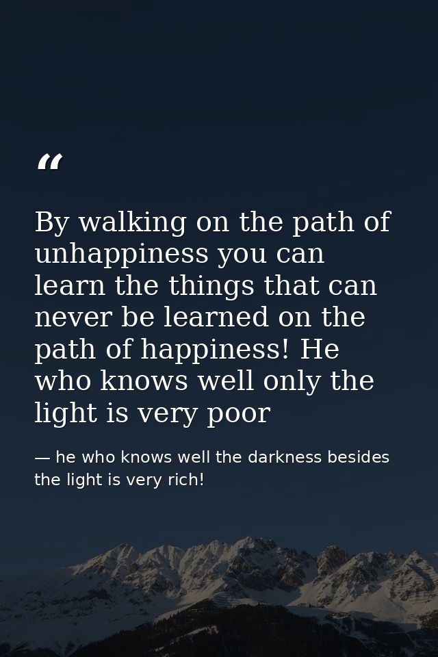 By walking on the path of unhappiness you can learn the things that can never be learned on the path of happiness! He wh — he who knows well the darkness besides the light is very rich!