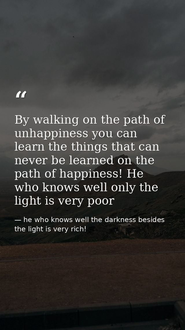 By walking on the path of unhappiness you can learn the things that can never be learned on the path of happiness! He wh — he who knows well the darkness besides the light is very rich!