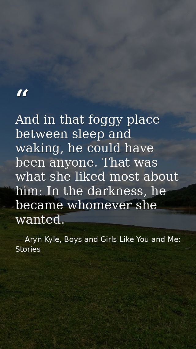 And in that foggy place between sleep and waking, he could have been anyone. That was what she liked most about him: In  — Aryn Kyle, Boys and Girls Like You and Me: Stories