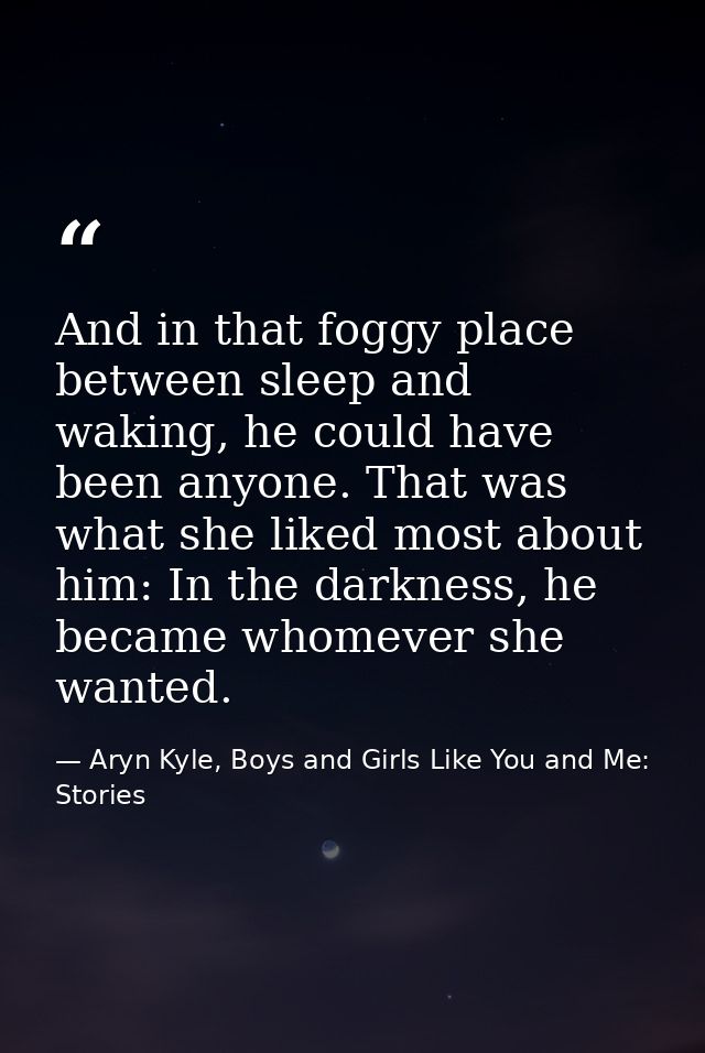 And in that foggy place between sleep and waking, he could have been anyone. That was what she liked most about him: In  — Aryn Kyle, Boys and Girls Like You and Me: Stories