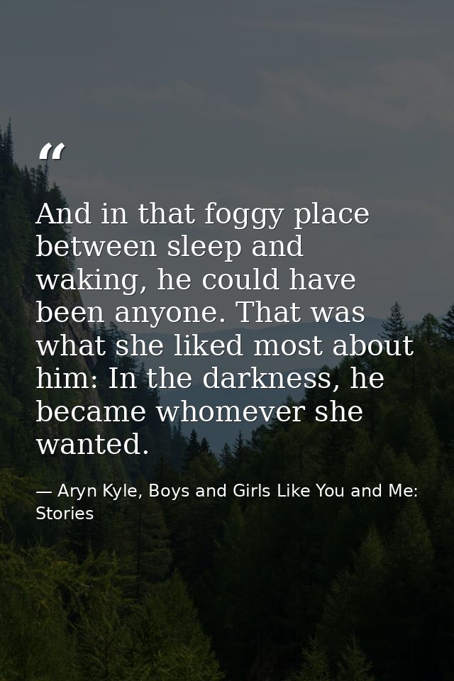 And in that foggy place between sleep and waking, he could have been anyone. That was what she liked most about him: In  — Aryn Kyle, Boys and Girls Like You and Me: Stories