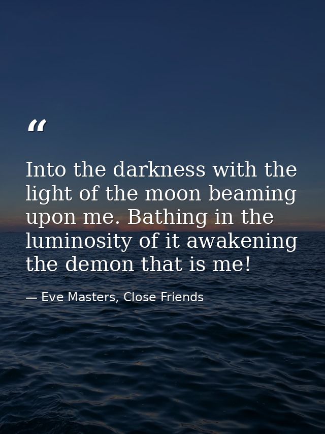 Into the darkness with the light of the moon beaming upon me. Bathing in the luminosity of it awakening the demon that i — Eve Masters, Close Friends