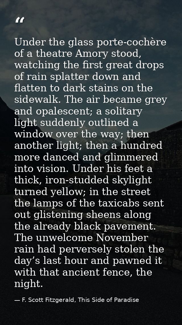 Under the glass porte-cochère of a theatre Amory stood, watching the first great drops of rain splatter down and flatten — F. Scott Fitzgerald, This Side of Paradise