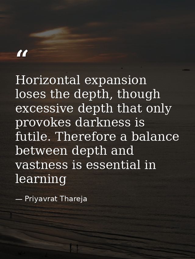 Horizontal expansion loses the depth, though excessive depth that only provokes darkness is futile. Therefore a balance  — Priyavrat Thareja