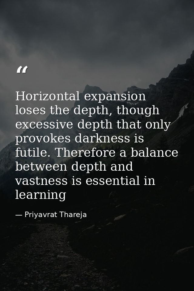 Horizontal expansion loses the depth, though excessive depth that only provokes darkness is futile. Therefore a balance  — Priyavrat Thareja