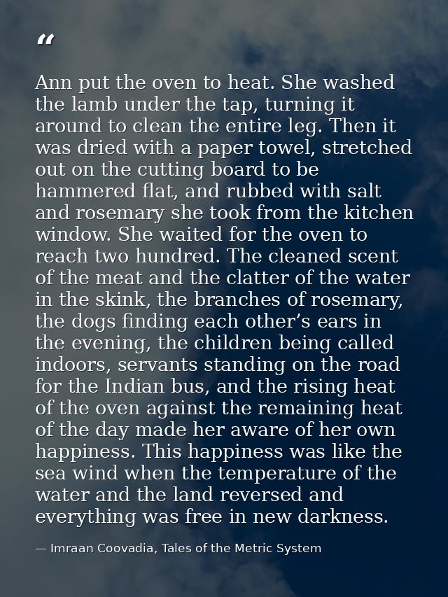 Ann put the oven to heat. She washed the lamb under the tap, turning it around to clean the entire leg. Then it was drie — Imraan Coovadia, Tales of the Metric System