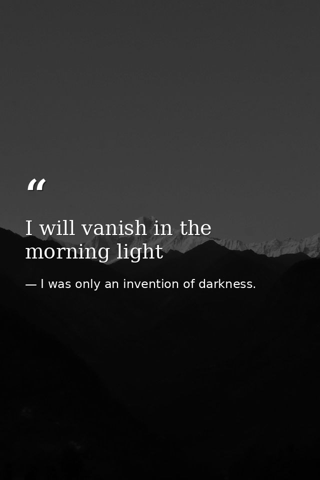 I will vanish in the morning light — I was only an invention of darkness.
