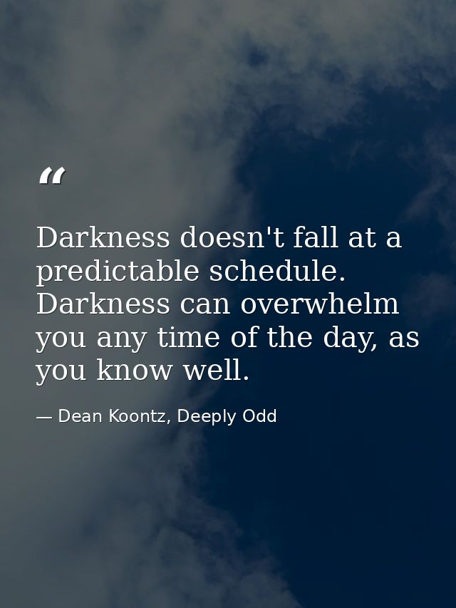 Darkness doesn't fall at a predictable schedule. Darkness can overwhelm you any time of the day, as you know well. — Dean Koontz, Deeply Odd