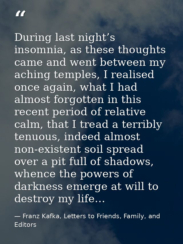 During last night’s insomnia, as these thoughts came and went between my aching temples, I realised once again, what I h — Franz Kafka, Letters to Friends, Family, and Editors