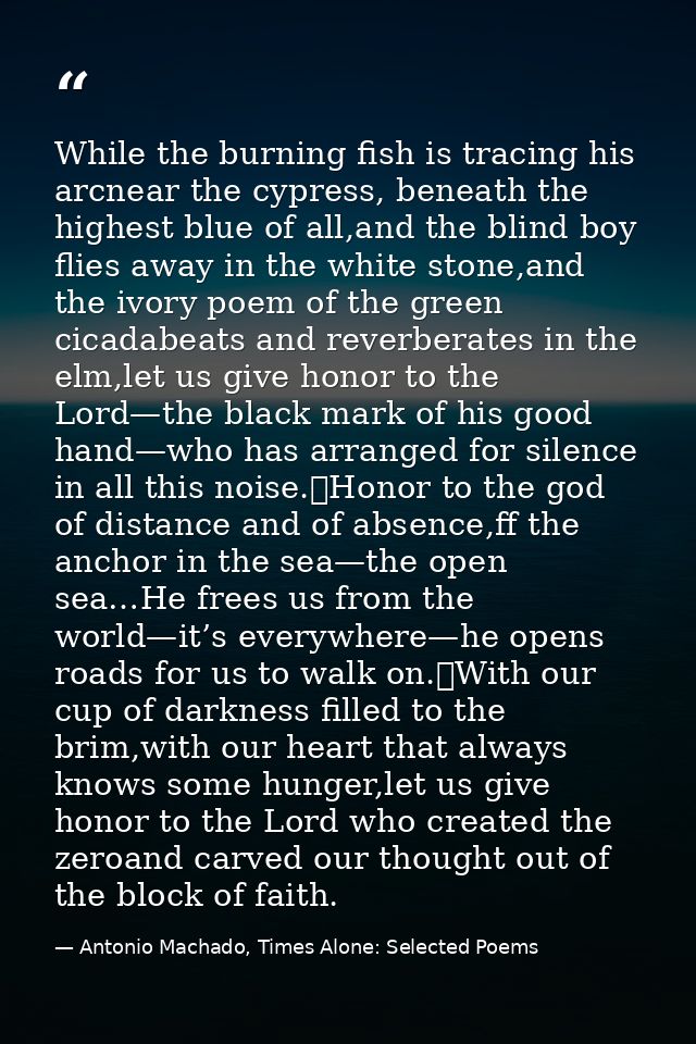While the burning fish is tracing his arcnear the cypress, beneath the highest blue of all,and the blind boy flies away  — Antonio Machado, Times Alone: Selected Poems